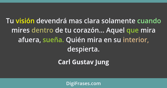 Tu visión devendrá mas clara solamente cuando mires dentro de tu corazón... Aquel que mira afuera, sueña. Quién mira en su interior... - Carl Gustav Jung