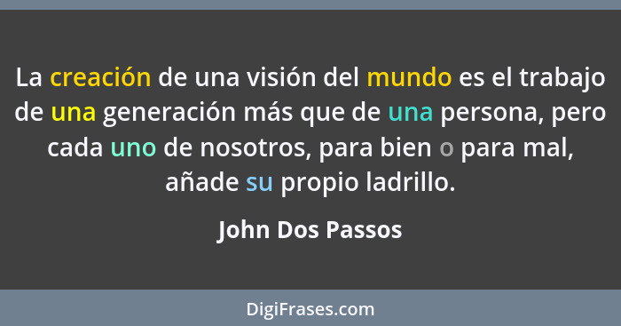 La creación de una visión del mundo es el trabajo de una generación más que de una persona, pero cada uno de nosotros, para bien o p... - John Dos Passos