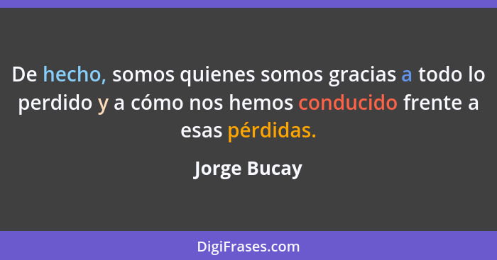 De hecho, somos quienes somos gracias a todo lo perdido y a cómo nos hemos conducido frente a esas pérdidas.... - Jorge Bucay