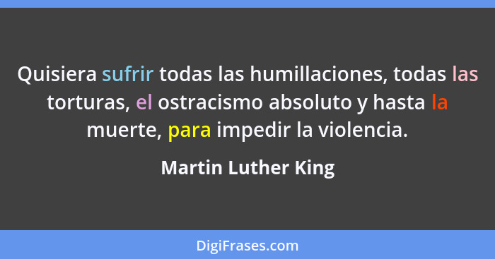 Quisiera sufrir todas las humillaciones, todas las torturas, el ostracismo absoluto y hasta la muerte, para impedir la violencia.... - Martin Luther King