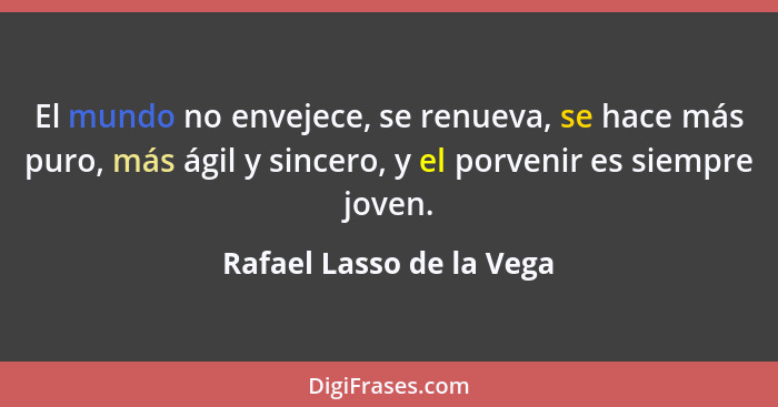 El mundo no envejece, se renueva, se hace más puro, más ágil y sincero, y el porvenir es siempre joven.... - Rafael Lasso de la Vega