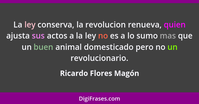 La ley conserva, la revolucion renueva, quien ajusta sus actos a la ley no es a lo sumo mas que un buen animal domesticado pero... - Ricardo Flores Magón
