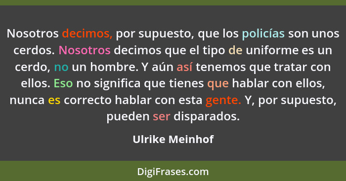 Nosotros decimos, por supuesto, que los policías son unos cerdos. Nosotros decimos que el tipo de uniforme es un cerdo, no un hombre.... - Ulrike Meinhof