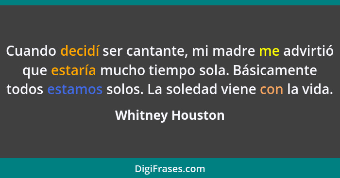 Cuando decidí ser cantante, mi madre me advirtió que estaría mucho tiempo sola. Básicamente todos estamos solos. La soledad viene co... - Whitney Houston