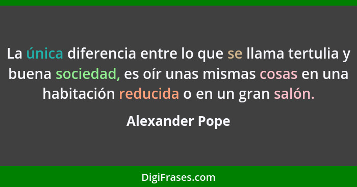 La única diferencia entre lo que se llama tertulia y buena sociedad, es oír unas mismas cosas en una habitación reducida o en un gran... - Alexander Pope