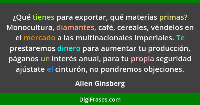 ¿Qué tienes para exportar, qué materias primas? Monocultura, diamantes, café, cereales, véndelos en el mercado a las multinacionales... - Allen Ginsberg