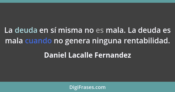 La deuda en sí misma no es mala. La deuda es mala cuando no genera ninguna rentabilidad.... - Daniel Lacalle Fernandez