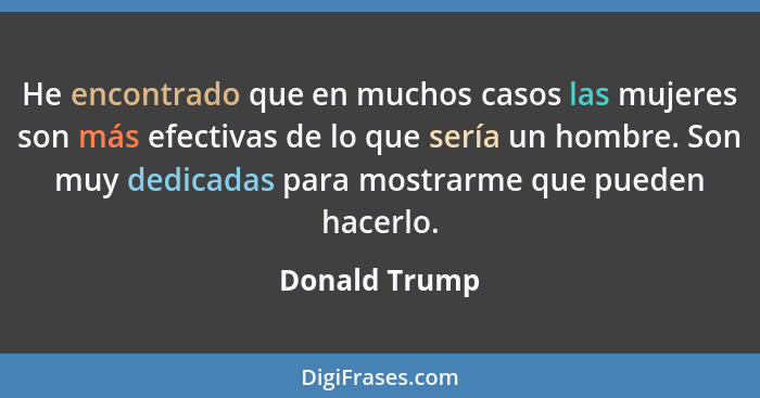 He encontrado que en muchos casos las mujeres son más efectivas de lo que sería un hombre. Son muy dedicadas para mostrarme que pueden... - Donald Trump