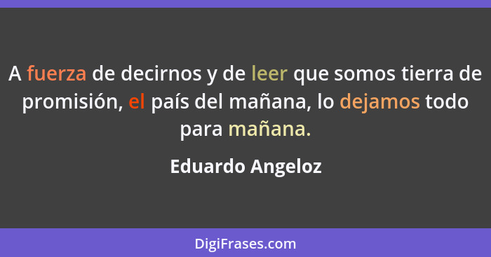 A fuerza de decirnos y de leer que somos tierra de promisión, el país del mañana, lo dejamos todo para mañana.... - Eduardo Angeloz