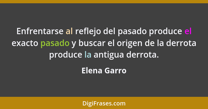 Enfrentarse al reflejo del pasado produce el exacto pasado y buscar el origen de la derrota produce la antigua derrota.... - Elena Garro