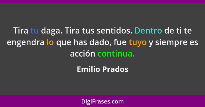 Tira tu daga. Tira tus sentidos. Dentro de ti te engendra lo que has dado, fue tuyo y siempre es acción continua.... - Emilio Prados