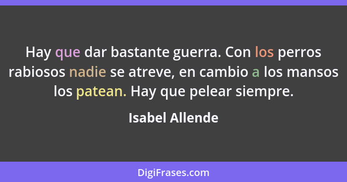 Hay que dar bastante guerra. Con los perros rabiosos nadie se atreve, en cambio a los mansos los patean. Hay que pelear siempre.... - Isabel Allende