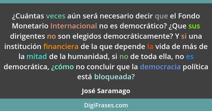 ¿Cuántas veces aún será necesario decir que el Fondo Monetario Internacional no es democrático? ¿Que sus dirigentes no son elegidos de... - José Saramago