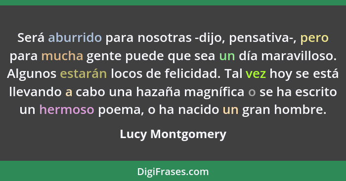 Será aburrido para nosotras -dijo, pensativa-, pero para mucha gente puede que sea un día maravilloso. Algunos estarán locos de feli... - Lucy Montgomery