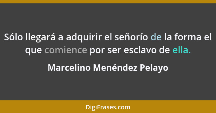 Sólo llegará a adquirir el señorío de la forma el que comience por ser esclavo de ella.... - Marcelino Menéndez Pelayo