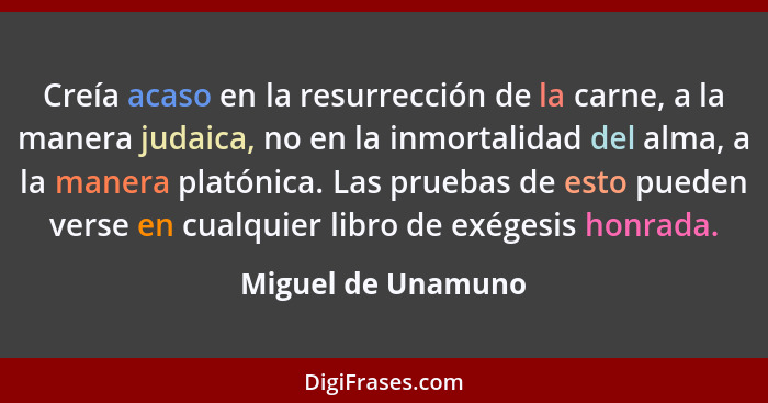 Creía acaso en la resurrección de la carne, a la manera judaica, no en la inmortalidad del alma, a la manera platónica. Las prueba... - Miguel de Unamuno