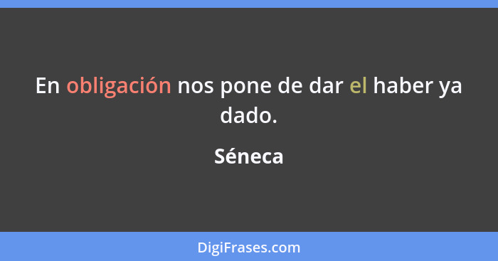 En obligación nos pone de dar el haber ya dado.... - Séneca