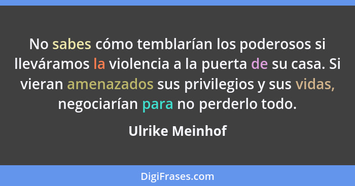 No sabes cómo temblarían los poderosos si lleváramos la violencia a la puerta de su casa. Si vieran amenazados sus privilegios y sus... - Ulrike Meinhof