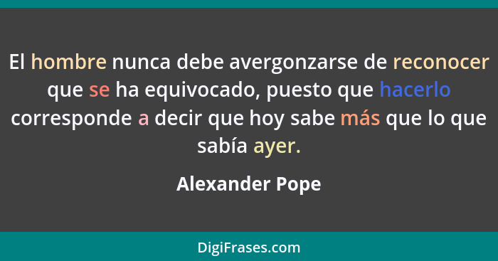 El hombre nunca debe avergonzarse de reconocer que se ha equivocado, puesto que hacerlo corresponde a decir que hoy sabe más que lo q... - Alexander Pope