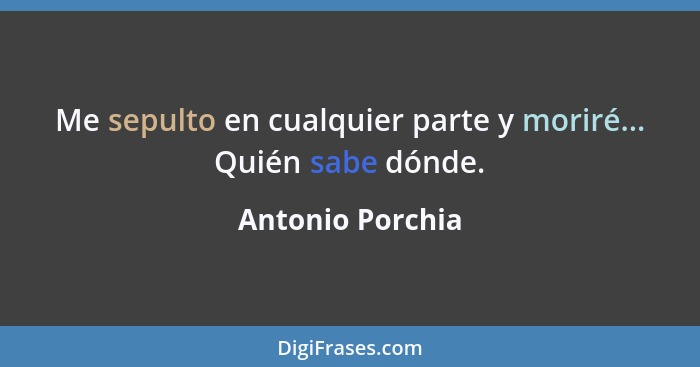 Me sepulto en cualquier parte y moriré... Quién sabe dónde.... - Antonio Porchia