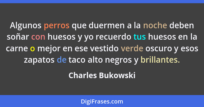 Algunos perros que duermen a la noche deben soñar con huesos y yo recuerdo tus huesos en la carne o mejor en ese vestido verde oscu... - Charles Bukowski