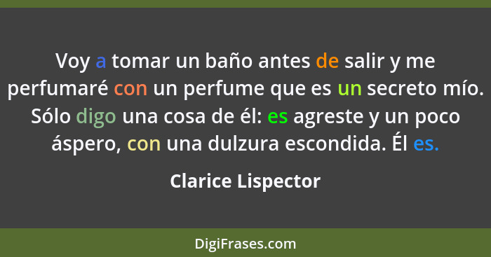 Voy a tomar un baño antes de salir y me perfumaré con un perfume que es un secreto mío. Sólo digo una cosa de él: es agreste y un... - Clarice Lispector