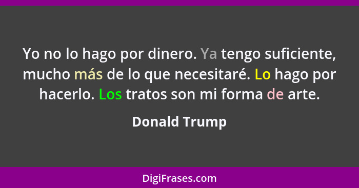 Yo no lo hago por dinero. Ya tengo suficiente, mucho más de lo que necesitaré. Lo hago por hacerlo. Los tratos son mi forma de arte.... - Donald Trump