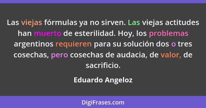 Las viejas fórmulas ya no sirven. Las viejas actitudes han muerto de esterilidad. Hoy, los problemas argentinos requieren para su so... - Eduardo Angeloz