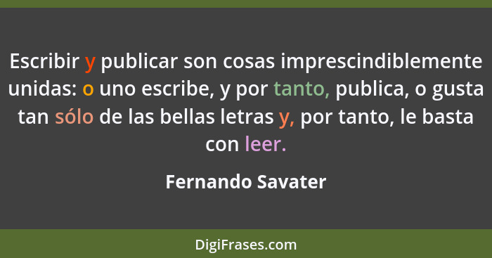 Escribir y publicar son cosas imprescindiblemente unidas: o uno escribe, y por tanto, publica, o gusta tan sólo de las bellas letra... - Fernando Savater