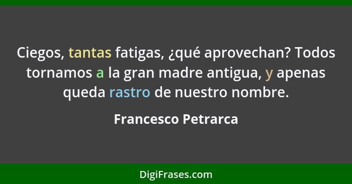 Ciegos, tantas fatigas, ¿qué aprovechan? Todos tornamos a la gran madre antigua, y apenas queda rastro de nuestro nombre.... - Francesco Petrarca