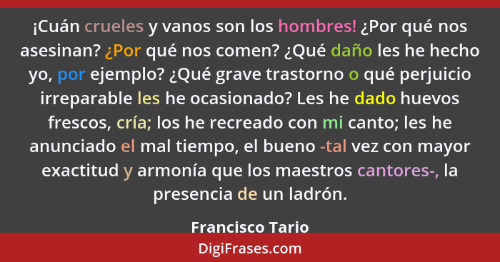 ¡Cuán crueles y vanos son los hombres! ¿Por qué nos asesinan? ¿Por qué nos comen? ¿Qué daño les he hecho yo, por ejemplo? ¿Qué grave... - Francisco Tario