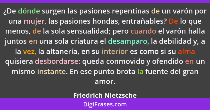 ¿De dónde surgen las pasiones repentinas de un varón por una mujer, las pasiones hondas, entrañables? De lo que menos, de la sol... - Friedrich Nietzsche