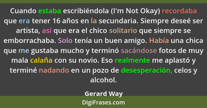 Cuando estaba escribiéndola (I'm Not Okay) recordaba que era tener 16 años en la secundaria. Siempre deseé ser artista, así que era el ch... - Gerard Way