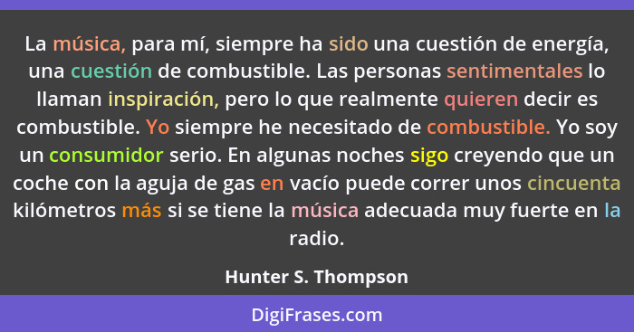 La música, para mí, siempre ha sido una cuestión de energía, una cuestión de combustible. Las personas sentimentales lo llaman in... - Hunter S. Thompson