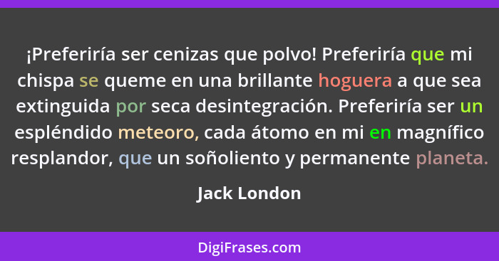 ¡Preferiría ser cenizas que polvo! Preferiría que mi chispa se queme en una brillante hoguera a que sea extinguida por seca desintegraci... - Jack London