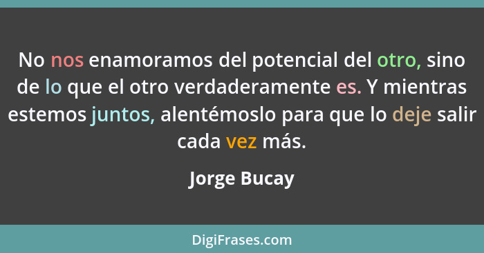 No nos enamoramos del potencial del otro, sino de lo que el otro verdaderamente es. Y mientras estemos juntos, alentémoslo para que lo d... - Jorge Bucay