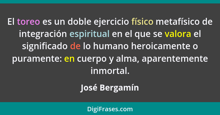 El toreo es un doble ejercicio físico metafísico de integración espiritual en el que se valora el significado de lo humano heroicament... - José Bergamín