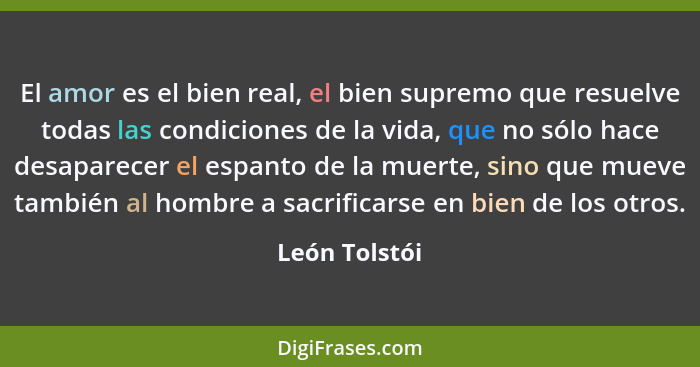 El amor es el bien real, el bien supremo que resuelve todas las condiciones de la vida, que no sólo hace desaparecer el espanto de la m... - León Tolstói