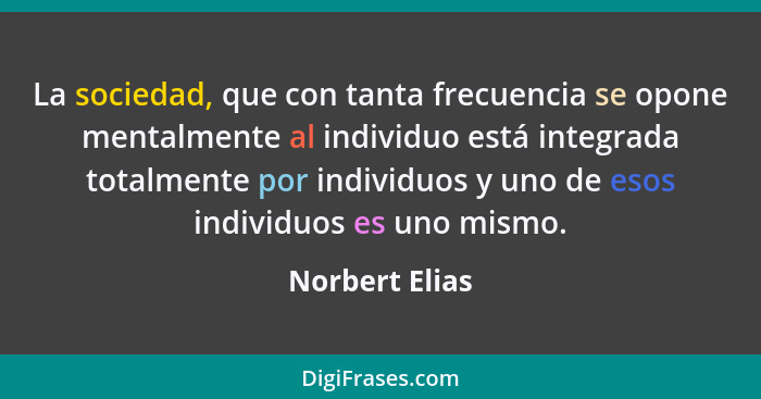 La sociedad, que con tanta frecuencia se opone mentalmente al individuo está integrada totalmente por individuos y uno de esos individ... - Norbert Elias