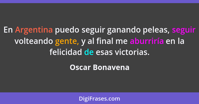 En Argentina puedo seguir ganando peleas, seguir volteando gente, y al final me aburriría en la felicidad de esas victorias.... - Oscar Bonavena