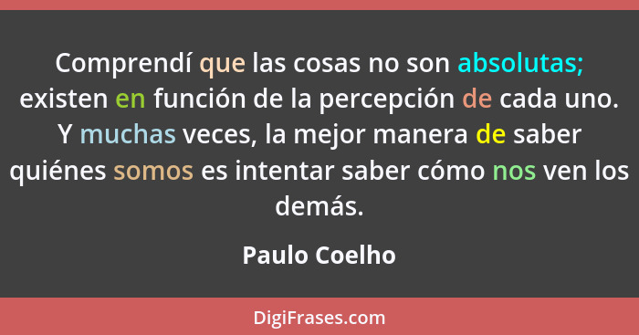 Comprendí que las cosas no son absolutas; existen en función de la percepción de cada uno. Y muchas veces, la mejor manera de saber qui... - Paulo Coelho