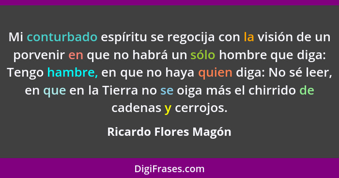 Mi conturbado espíritu se regocija con la visión de un porvenir en que no habrá un sólo hombre que diga: Tengo hambre, en que n... - Ricardo Flores Magón