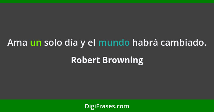 Ama un solo día y el mundo habrá cambiado.... - Robert Browning