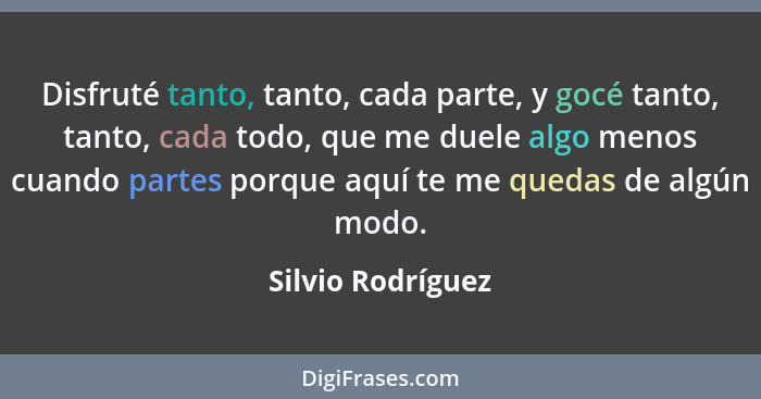 Disfruté tanto, tanto, cada parte, y gocé tanto, tanto, cada todo, que me duele algo menos cuando partes porque aquí te me quedas d... - Silvio Rodríguez