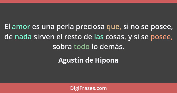 El amor es una perla preciosa que, si no se posee, de nada sirven el resto de las cosas, y si se posee, sobra todo lo demás.... - Agustín de Hipona