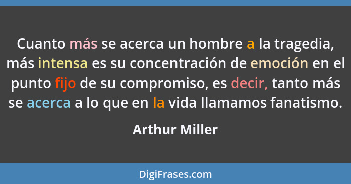 Cuanto más se acerca un hombre a la tragedia, más intensa es su concentración de emoción en el punto fijo de su compromiso, es decir,... - Arthur Miller