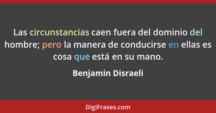Las circunstancias caen fuera del dominio del hombre; pero la manera de conducirse en ellas es cosa que está en su mano.... - Benjamin Disraeli