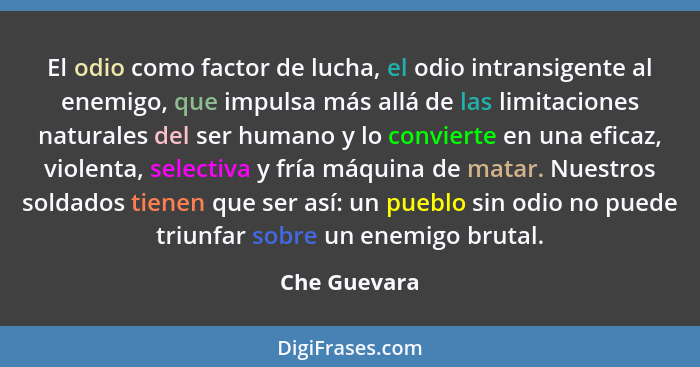 El odio como factor de lucha, el odio intransigente al enemigo, que impulsa más allá de las limitaciones naturales del ser humano y lo c... - Che Guevara