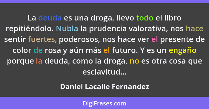 La deuda es una droga, llevo todo el libro repitiéndolo. Nubla la prudencia valorativa, nos hace sentir fuertes, poderosos,... - Daniel Lacalle Fernandez