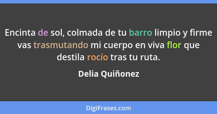 Encinta de sol, colmada de tu barro limpio y firme vas trasmutando mi cuerpo en viva flor que destila rocío tras tu ruta.... - Delia Quiñonez